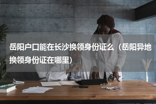 岳阳户口能在长沙换领身份证么（岳阳异地换领身份证在哪里）