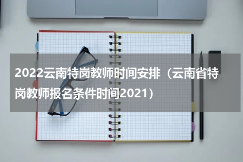 2022云南特岗教师时间安排（云南省特岗教师报名条件时间2021）