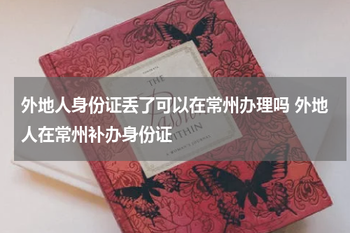 外地人身份证丢了可以在常州办理吗 外地人在常州补办身份证