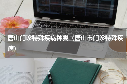 唐山门诊特殊疾病种类（唐山市门诊特殊疾病）