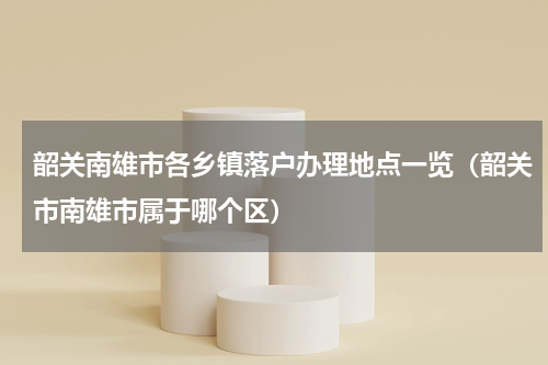 韶关南雄市各乡镇落户办理地点一览（韶关市南雄市属于哪个区）