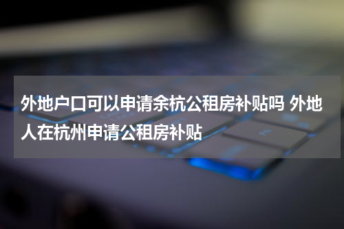 外地户口可以申请余杭公租房补贴吗 外地人在杭州申请公租房补贴