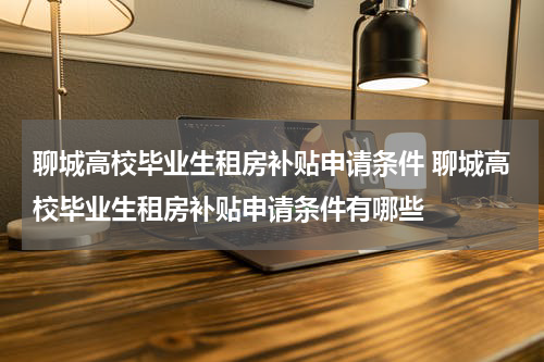 聊城高校毕业生租房补贴申请条件 聊城高校毕业生租房补贴申请条件有哪些