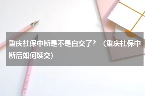 重庆社保中断是不是白交了？（重庆社保中断后如何续交）
