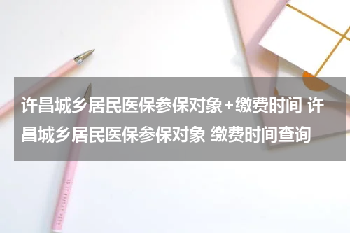 许昌城乡居民医保参保对象+缴费时间 许昌城乡居民医保参保对象 缴费时间查询