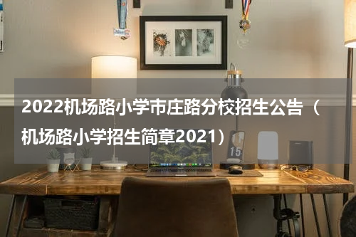 2022机场路小学市庄路分校招生公告（机场路小学招生简章2021）
