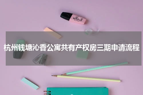 杭州钱塘沁香公寓共有产权房三期申请流程