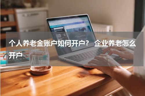 个人养老金账户如何开户? 企业养老怎么开户