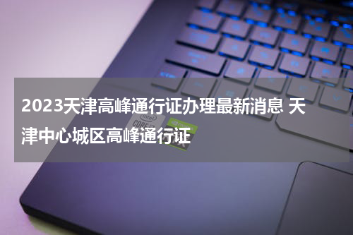 2023天津高峰通行证办理最新消息 天津中心城区高峰通行证