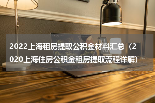 2022上海租房提取公积金材料汇总（2020上海住房公积金租房提取流程详解）