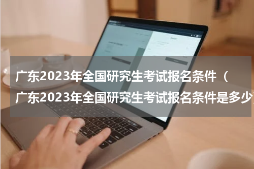 广东2023年全国研究生考试报名条件（广东2023年全国研究生考试报名条件是多少）