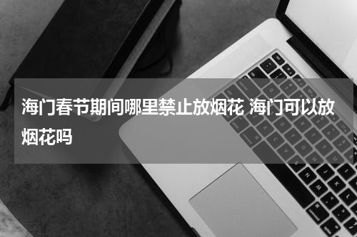海门春节期间哪里禁止放烟花 海门可以放烟花吗