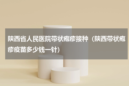 陕西省人民医院带状疱疹接种（陕西带状疱疹疫苗多少钱一针）