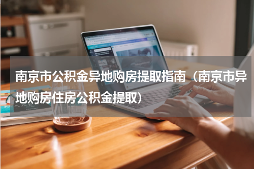南京市公积金异地购房提取指南（南京市异地购房住房公积金提取）
