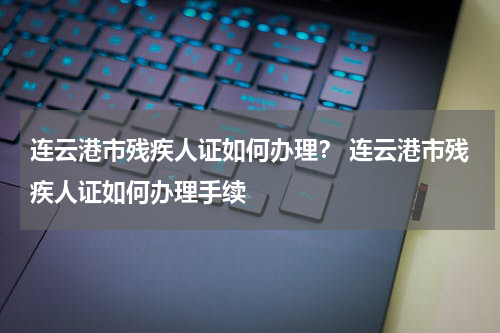 连云港市残疾人证如何办理？ 连云港市残疾人证如何办理手续