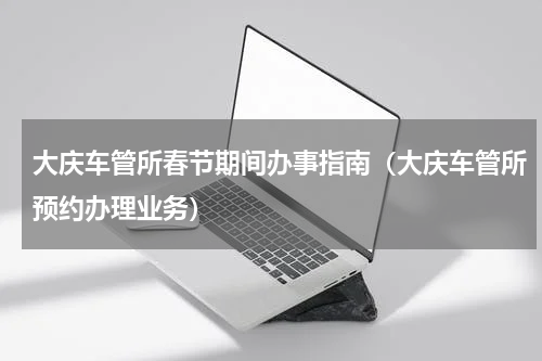 大庆车管所春节期间办事指南（大庆车管所预约办理业务）