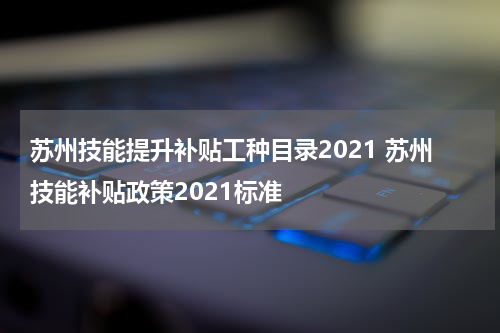 苏州技能提升补贴工种目录2021 苏州技能补贴政策2021标准
