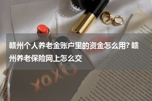 赣州个人养老金账户里的资金怎么用? 赣州养老保险网上怎么交