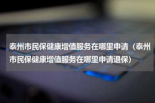 泰州市民保健康增值服务在哪里申请（泰州市民保健康增值服务在哪里申请退保）