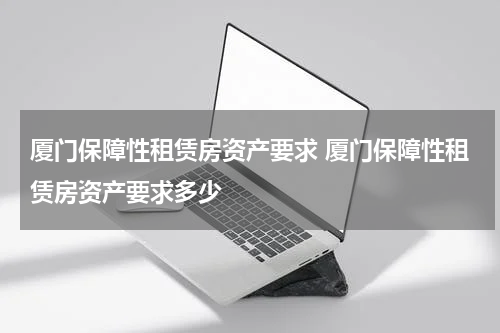 厦门保障性租赁房资产要求 厦门保障性租赁房资产要求多少