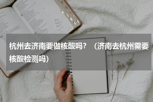杭州去济南要做核酸吗？（济南去杭州需要核酸检测吗）