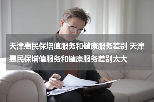 天津惠民保增值服务和健康服务差别 天津惠民保增值服务和健康服务差别太大