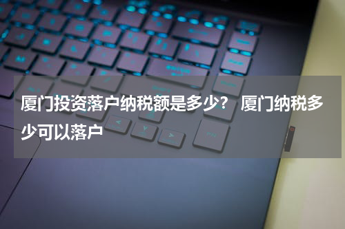 厦门投资落户纳税额是多少？ 厦门纳税多少可以落户