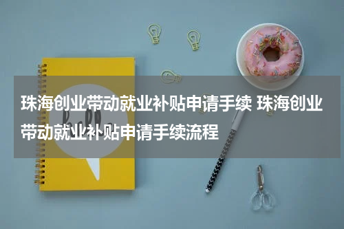 珠海创业带动就业补贴申请手续 珠海创业带动就业补贴申请手续流程