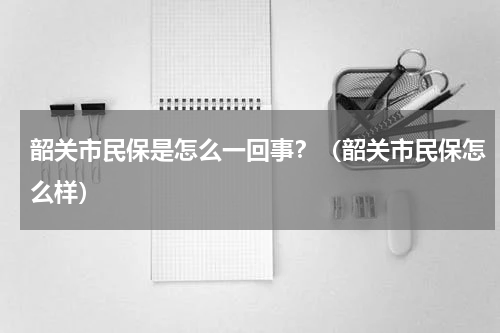 韶关市民保是怎么一回事？（韶关市民保怎么样）