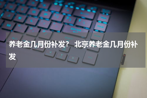养老金几月份补发？ 北京养老金几月份补发