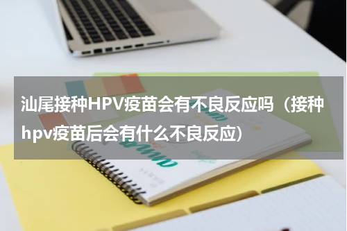 汕尾接种HPV疫苗会有不良反应吗（接种hpv疫苗后会有什么不良反应）