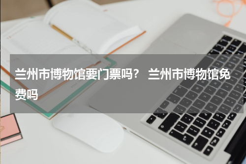 兰州市博物馆要门票吗？ 兰州市博物馆免费吗