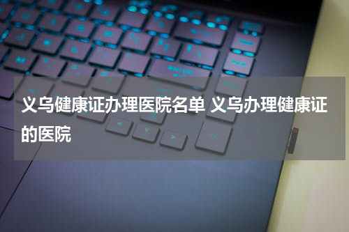 义乌健康证办理医院名单 义乌办理健康证的医院