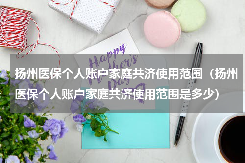 扬州医保个人账户家庭共济使用范围（扬州医保个人账户家庭共济使用范围是多少）