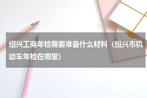 绍兴工商年检需要准备什么材料（绍兴市机动车年检在哪里）