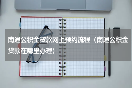 南通公积金贷款网上预约流程（南通公积金贷款在哪里办理）