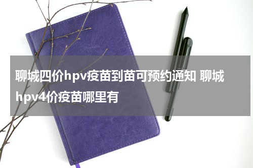 聊城四价hpv疫苗到苗可预约通知 聊城hpv4价疫苗哪里有