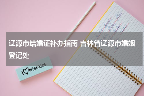 辽源市结婚证补办指南 吉林省辽源市婚姻登记处