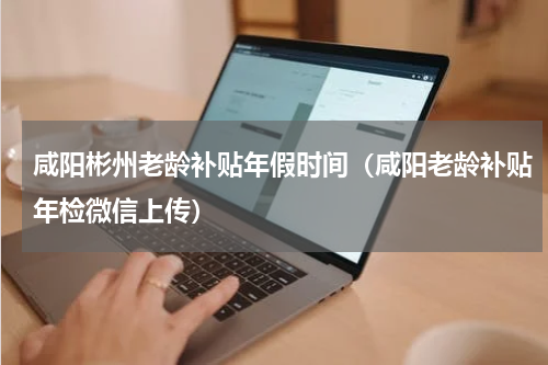 咸阳彬州老龄补贴年假时间（咸阳老龄补贴年检微信上传）