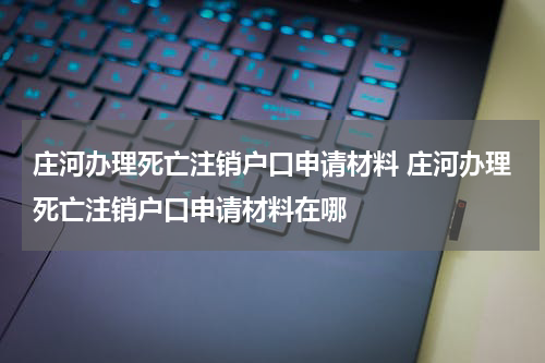 庄河办理死亡注销户口申请材料 庄河办理死亡注销户口申请材料在哪