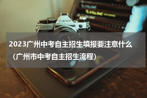 2023广州中考自主招生填报要注意什么（广州市中考自主招生流程）