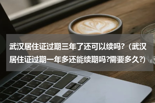 武汉居住证过期三年了还可以续吗?（武汉居住证过期一年多还能续期吗?需要多久?）
