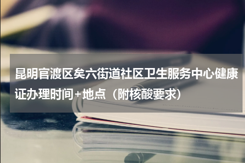昆明官渡区矣六街道社区卫生服务中心健康证办理时间+地点（附核酸要求）