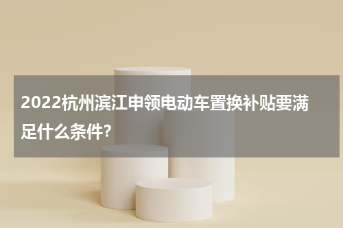 2022杭州滨江申领电动车置换补贴要满足什么条件？