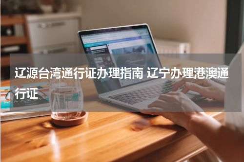 辽源台湾通行证办理指南 辽宁办理港澳通行证