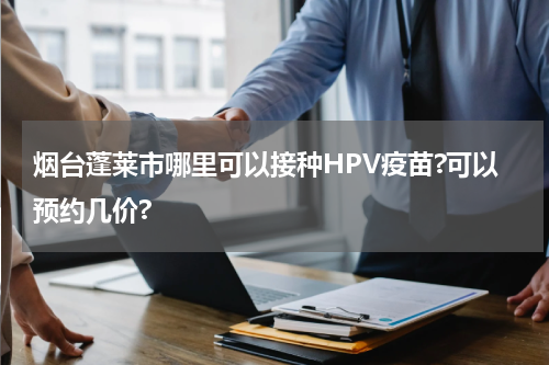 烟台蓬莱市哪里可以接种HPV疫苗?可以预约几价?