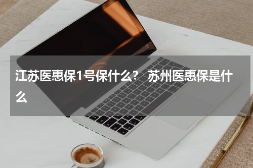 江苏医惠保1号保什么？ 苏州医惠保是什么