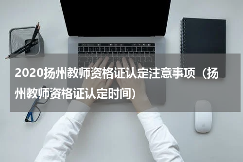 2020扬州教师资格证认定注意事项（扬州教师资格证认定时间）