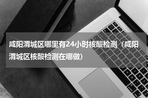 咸阳渭城区哪里有24小时核酸检测（咸阳渭城区核酸检测在哪做）