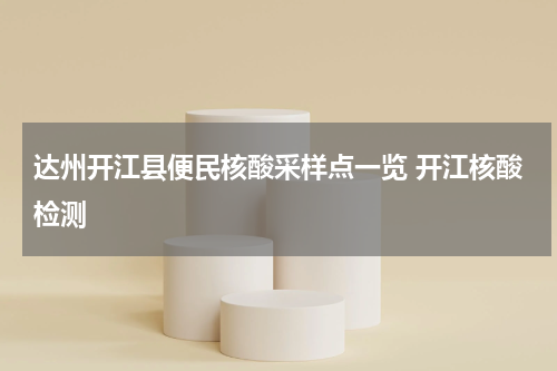达州开江县便民核酸采样点一览 开江核酸检测